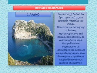 Στην περιοχή Λαδικό θα
βρείτε μια από τις πιο
γραφικές παραλίες του
νησιού.
Πρόκειται για έναν ήσυχο
κολπίσκο,
περιτριγυρισμένο από
βράχια, που οδηγούν σε
γαλαζοπράσινα νερά.
Η παραλία είναι
οργανωμένη με
ξαπλώστρες και ομπρέλες
και η ψιλή της άμμος είναι
ιδανική για παιχνίδια με
κουβαδάκια για τους
μικρούς κολυμβητές.
ΠΡΟΤΑΣΕΙΣ ΓΙΑ ΠΑΡΑΛΙΕΣ
1.ΛΑΔΙΚΟ
 
