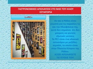 ΓΑΣΤΡΟΝΟΜΙΚΕΣ ΑΠΟΛΑΥΣΕΙΣ ΣΤΟ ΝΗΣΙ ΤΟΥ ΗΛΙΟΥ
ΕΣΤΙΑΤΟΡΙΑ
Αν και η Ρόδος είναι
γνωστή για τις παραλίες τις
και την Ηλιοφάνεια της,
αυτό δεν σημαίνει ότι δεν
μπορείς να γευτείς
εξωτικές γεύσεις
Το ΡΕΞ είναι ένα κλασικό
εστιατόριο με μεζέδες-
κεμπάπ, το οποίο είναι
στην Πλατεία Κύπρου της
Ρόδου.
ΑΞΙΖΕΙ ΑΠΟΛΑΥΣΕΤΕ
ΤΙΣ ΓΕΥΣΕΙΣ ΤΟΥ!
1.«ΡΕΞ»
 