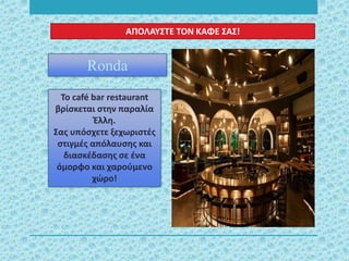 Το café bar restaurant
βρίσκεται στην παραλία
Έλλη.
Σας υπόσχετε ξεχωριστές
στιγμές απόλαυσης και
διασκέδασης σε ένα
όμορφο και χαρούμενο
χώρο!
Ronda
ΑΠΟΛΑΥΣΤΕ ΤΟΝ ΚΑΦΕ ΣΑΣ!
 