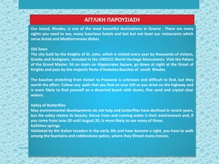 Our island, Rhodes, is one of the most beautiful destinations in Greece . There are many
sights you need to see, many luxurious hotels and last but not least our restaurants which
serve Greek and Mediterranean dishes
Old Town
The city built by the Knights of St. John, which is visited every year by thousands of visitors,
Greeks and foreigners, included in the UNESCO World Heritage Monuments. Visit the Palace
of the Grand Master. Sit on stairs on Hippocrates Square, go down at night at the Street of
Knights and pass by the majestic Porte d'Amboise Beaches of south Rhodes
The beaches stretching from Kiotari to Prasonisi is unknown and difficult to find, but they
worth the effort. Follow any path that you find on your left as you drive on the highway and
is more likely to find yourself on a deserted beach with dunes, fine sand and crystal clear
waters.
Valley of Butterflies
May environmental developments do not help and butterflies have declined in recent years,
but the valley retains its beauty. Dense trees and running water is their environment and, if
you come from June 20 until August 20, is more likely to see many of these.
Kallithea springs
Validated by the Italian invaders in the early 20s and have become a sight, you have to walk
among the fountains and cobblestone patios, where they filmed many movies.
ΑΓΓΛΙΚΗ ΠΑΡΟΥΣΙΑΣΗ
 