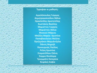 Έγραψαν οι μαθητές:
Αγγελόπουλος Γιώργος
Δημητρακοπούλου Βάλια
Ηρακλείδης Αριστοτέλης
Κωστάκης Βασίλης
Μαριέττος Γιώργος
Μαριέττου Θέλια
Μικκιού Μάριος
Μπίλλη Μαρία- Χριστίνα
Παπαβασιλείου Μελίτα
Πρεζεράκου Μαριάντζελα
Πάνιτς Μιχαήλ
Πανουργιάς Παύλος
Ρεΐση Χριστίνα
Σταματέλλου Ελένη
Σώρρα Θεοδώρα
Τριομμάτη Κατερίνα
Χειράκη Σοφία
 