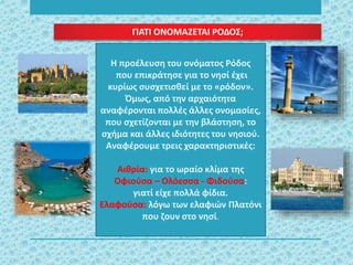 Η προέλευση του ονόματος Ρόδος
που επικράτησε για το νησί έχει
κυρίως συσχετισθεί με το «ρόδον».
Όμως, από την αρχαιότητα
αναφέρονται πολλές άλλες ονομασίες,
που σχετίζονται με την βλάστηση, το
σχήμα και άλλες ιδιότητες του νησιού.
Αναφέρουμε τρεις χαρακτηριστικές:
Αιθρία: για το ωραίο κλίμα της
Οφιούσα – Ολόεσσα - Φιδούσα:
γιατί είχε πολλά φίδια.
Ελαφούσα: λόγω των ελαφιών Πλατόνι
που ζουν στο νησί.
ΓΙΑΤΙ ΟΝΟΜΑΖΕΤΑΙ ΡΟΔΟΣ;
 