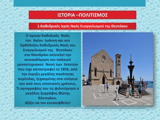 1.Καθεδρικός Ιερός Ναός Ευαγγελισμού της Θεοτόκου
Ο πρώην Καθολικός Ναός
του Αγίου Ιωάννη και νυν
Ορθόδοξος Καθεδρικός Ναός του
Ευαγγελισμού της Θεοτόκου
στο Μανδράκι αποτελεί την
ανοικοδόμηση του παλαιού
μοναστηριακού Ναού των Ιπποτών
που είχε καταστραφεί το 1856, από
την έκρηξη μεγάλης ποσότητας
πυρίτιδας, ξεχασμένης στα υπόγεια
του από τους ιπποτικούς χρόνους.
Τι αγιογραφίες του τις φιλοτέχνησε ο
μεγάλος ζωγράφος Φώτης
Κόντογλου.
Αξίζει να τον επισκεφθείτε!
ΙΣΤΟΡΙΑ –ΠΟΛΙΤΙΣΜΟΣ
 