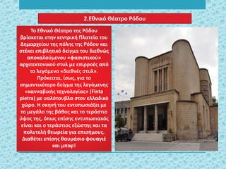 2.Εθνικό Θέατρο Ρόδου
Το Εθνικό Θέατρο της Ρόδου
βρίσκεται στην κεντρική Πλατεία του
Δημαρχείου της πόλης της Ρόδου και
στέκει επιβλητικό δείγμα του διεθνώς
αποκαλούμενου «φασιστικού»
αρχιτεκτονικού στυλ με επιρροές από
το λεγόμενο «διεθνές στυλ».
Πρόκειται, ίσως, για το
σημαντικότερο δείγμα της λεγόμενης
«κανναβικής τεχνολογίας» (Finta
pietra) με υαλότουβλα στον ελλαδικό
χώρο. Η σκηνή του εντυπωσιάζει με
το μεγάλο της βάθος και το τεράστιο
ύψος της, όπως επίσης εντυπωσιακός
είναι και ο τεράστιος εξώστης και τα
πολυτελή θεωρεία για επισήμους.
Διαθέτει επίσης θαυμάσιο φουαγιέ
και μπαρ!
 