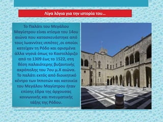 Το Παλάτι του Μεγάλου
Μαγίστρου είναι κτίσμα του 14ου
αιώνα που κατασκευάστηκε από
τους Ιωαννίτες ιππότες ,οι οποίοι
κατείχαν τη Ρόδο και ορισμένα
άλλα νησιά όπως το Καστελόριζο
από το 1309 έως το 1522, στη
θέση παλαιότερης βυζαντινής
ακρόπολης του 7ου μ.Χ αιώνα.
Το παλάτι εκτός από διοικητικό
κέντρο των Ιπποτών και κατοικία
του Μεγάλου Μαγίστρου ήταν
επίσης έδρα της άρχουσας
κοινωνικής και πνευματικής
τάξης της Ρόδου.
Λίγα λόγια για την ιστορία του…
 