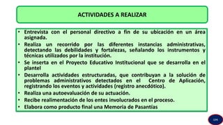 • Entrevista con el personal directivo a fin de su ubicación en un área
asignada.
• Realiza un recorrido por las diferentes instancias administrativas,
detectando las debilidades y fortalezas, señalando los instrumentos y
técnicas utilizados por la institución.
• Se inserta en el Proyecto Educativo Institucional que se desarrolla en el
plantel
• Desarrolla actividades estructuradas, que contribuyan a la solución de
problemas administrativos detectados en el Centro de Aplicación,
registrando los eventos y actividades (registro anecdótico).
• Realiza una autoevaluación de su actuación.
• Recibe realimentación de los entes involucrados en el proceso.
• Elabora como producto final una Memoria de Pasantías
ACTIVIDADES A REALIZAR
GPA
 