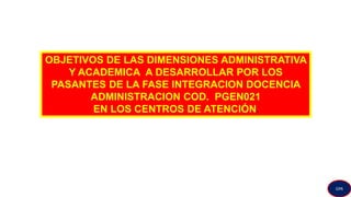 OBJETIVOS DE LAS DIMENSIONES ADMINISTRATIVA
Y ACADEMICA A DESARROLLAR POR LOS
PASANTES DE LA FASE INTEGRACION DOCENCIA
ADMINISTRACION COD. PGEN021
EN LOS CENTROS DE ATENCIÓN.
GPA
 