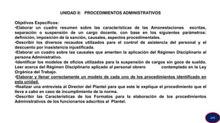 UNIDAD II: PROCEDIMIENTOS ADMINISTRATIVOS
Objetivos Específicos:
•Elaborar un cuadro resumen sobre las características de las Amonestaciones escritas,
separación o suspensión de un cargo docente, con base en los siguientes parámetros:
definición, imposición de la sanción, causales, aspectos procedimentales.
•Describir los diversos recaudos utilizados para el control de asistencia del personal y el
descuento por inasistencia injustificada.
•Elaborar un cuadro sobre las causales que ameriten la aplicación del Régimen Disciplinario al
persona Administrativo.
•Identificar los modelos de oficios utilizados para la suspensión de cargos sin goce de sueldo.
Leer acerca del Régimen Disciplinario aplicado al personal obrero contemplado en la Ley
Orgánica del Trabajo.
•Elaborar y llenar correctamente un modelo de cada uno de los procedimientos identificado en
esta unidad.
•Realizar una entrevista al Director del Plantel para que este le explique el procedimiento que el
lleva a cabo en caso de incumplimiento de la norma.
•Describir las Características de los Formatos para la elaboración de los procedimientos
Administrativos de los funcionarios adscritos al Plantel.
GPA
 