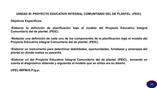 UNIDAD III: PROYECTO EDUCATIVO INTEGRAL COMUNITARIO DEL DE PLANTEL. (PEIC).
Objetivos Específicos:
•Elaborar la definición de planificación bajo el modelo del Proyecto Educativo Integral
Comunitario del de plantel. (PEIC).
•Redactar una definición de cada uno de los componentes de la planificación bajo el modelo del
Proyecto Educativo Integral Comunitario del de plantel. (PEIC).
•Elaborar un instrumento para determinar debilidades, oportunidades, fortalezas y amenazas del
plantel en donde realiza su pasantía.
•Elaborar un del Proyecto Educativo Integral Comunitario del de plantel. (PEIC). tomando en
cuenta el diagnóstico obtenido y siguiendo el modelo que se utiliza ara su diseño.
UPEL-IMPM/G.P./g.p.
GPA
 
