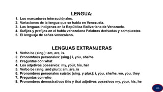 LENGUA:
1. Los marcadores interacciónales.
2. Variaciones de la lengua que se habla en Venezuela.
3. Las lenguas indígenas en la República Bolivariana de Venezuela.
4. Sufijos y prefijos en el habla venezolana Palabras derivadas y compuestas
5. El lenguaje de señas venezolano.
LENGUAS EXTRANJERAS
1. Verbo be (sing.): am, are, is.
2. Pronombres personales: (sing.) i, you, she/he
3. Preguntas con what
4. Los adjetivos posesivos: my, your, his, her
5. Verbo be (sing. and plur.): am, are, is
6. Pronombres personales sujeto: (sing. y plur.): i, you, she/he, we, you, they
7. Preguntas con who
8. Pronombres demostrativos this y that adjetivos posesivos my, your, his, he
GPA
 