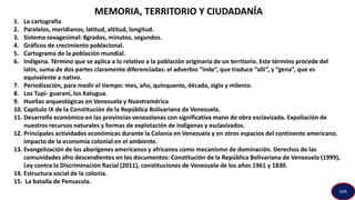 MEMORIA, TERRITORIO Y CIUDADANÍA
1. La cartografía
2. Paralelos, meridianos, latitud, altitud, longitud.
3. Sistema sexagesimal: 8grados, minutos, segundos.
4. Gráficos de crecimiento poblacional.
5. Cartograma de la población mundial.
6. Indígena. Término que se aplica a lo relativo a la población originaria de un territorio. Este término procede del
latín, suma de dos partes claramente diferenciadas: el adverbio “inde”, que traduce “allí”, y “gena”, que es
equivalente a nativo.
7. Periodización, para medir el tiempo: mes, año, quinquenio, década, siglo y milenio.
8. Los Tupi- guaraní, los Katugua.
9. Huellas arqueológicas en Venezuela y Nuestramérica
10. Capítulo IX de la Constitución de la República Bolivariana de Venezuela.
11. Desarrollo económico en las provincias venezolanas con significativa mano de obra esclavizada. Expoliación de
nuestros recursos naturales y formas de explotación de indígenas y esclavizados.
12. Principales actividades económicas durante la Colonia en Venezuela y en otros espacios del continente americano.
Impacto de la economía colonial en el ambiente.
13. Evangelización de los aborígenes americanos y africanos como mecanismo de dominación. Derechos de las
comunidades afro descendientes en los documentos: Constitución de la República Bolivariana de Venezuela (1999),
Ley contra la Discriminación Racial (2011), constituciones de Venezuela de los años 1961 y 1830.
14. Estructura social de la colonia.
15. La batalla de Pensacola.
GPA
 