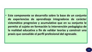 • Este componente se desarrolla sobre la base de un conjunto
de experiencias de aprendizaje integradoras de carácter
sistemático progresivo y acumulativo que en su conjunto le
permite al sujeto en formación la intervención pedagógica de
la realidad educativa a fin de validar teorías y construir una
praxis que consolide el perfil profesional del egresado.
GPA
 