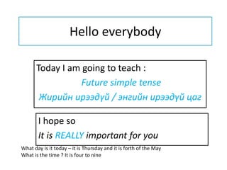 Hello everybody
Today I am going to teach :
Future simple tense
Жирийн ирээдүй / энгийн ирээдүй цаг
I hope so
It is REALLY important for you
What day is it today – it is Thursday and it is forth of the May
What is the time ? It is four to nine
 