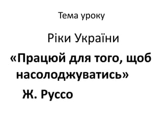 Тема уроку
Ріки України
«Працюй для того, щоб
насолоджуватись»
Ж. Руссо
 