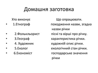 Домашня заготовка
Хто виконує Що опрацювати.
• 1.Етнограф походження назви, згадка
назви річки
• 2.Фолькльорист пісні та вірші про річку.
• З.Географ характеристика річки.
• 4. Художник художній опис річки.
• 5.Еколог екологічний стан річки.
• 6.Економіст господарське значення
річки
 