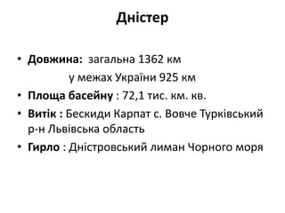 Дністер
• Довжина: загальна 1362 км
у межах України 925 км
• Площа басейну : 72,1 тис. км. кв.
• Витік : Бескиди Карпат с. Вовче Турківський
р-н Львівська область
• Гирло : Дністровський лиман Чорного моря
 