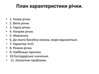 План характеристики річки.
• 1. Назва річки.
• 2. Витік річки.
• 3. Гирло річки.
• 4. Напрям річки.
• 5. Живлення.
• 6. До якого басейну океана, моря відноситься.
• 7. Характер течії.
• 8. Режим річки.
• 9. Найбільші притоки.
• 10.Господарське значення.
• 11. Екологічні проблеми.
 