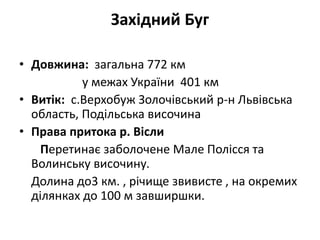 Західний Буг
• Довжина: загальна 772 км
у межах України 401 км
• Витік: с.Верхобуж Золочівський р-н Львівська
область, Подільська височина
• Права притока р. Вісли
Перетинає заболочене Мале Полісся та
Волинську височину.
Долина до3 км. , річище звивисте , на окремих
ділянках до 100 м завширшки.
 