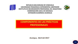 REPUBLICA BOLIVARIANA DE VENEZUELA
UNIVERSIDAD PEDAGÓGICA EXPERIMENTAL LIBERTADOR
INSTITUTO DE MEJORAMIENTO PROFESIONAL DEL MAGISTERIO
COORDINACIÓN LOCAL DE DOCENCIA
EXTENSIÓN ACADÉMICA ACARIGUA
COMPONENTES DE LAS PRÁCTICAS
PROFESIONALES
Acarigua, Abril del 2017
GPA
 