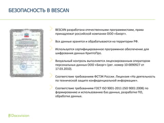 BESCAN разработана отечественными программистами, права
принадлежат российской компании ООО «Биорг».
Все данные хранятся и обрабатываются на территории РФ.
Используется сертифицированное программное обеспечение для
шифрования данных КриптоПро.
Визуальный контроль выполняется лицензированным оператором
персональных данных ООО «Биорг» (рег. номер 10-0090927 от
17.03.2010).
Соответствие требованиям ФСТЭК России. Лицензия «На деятельность
по технической защите конфиденциальной информации».
Соответствие требованиям ГОСТ ISO 9001-2011 (ISO 9001:2008) по
формированию и использованию баз данных, разработке ПО,
обработке данных.
БЕЗОПАСНОСТЬ В BESCAN
 