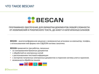 BESCAN – многоплатформенное решение с возможностью установки на компьютер, телефон,
с использованием web формы или СЭД/ECM-системы заказчика.
BESCAN применяется при работах, связанных:
• со сканированием бумажных документов
• с обработкой их электронных копий
• с распознаванием текстовой информации
• с экспортом полученных электронных документов в сторонние системы учета и хранения.
• возможности обработки языков:
ПРОГРАММНОЕ ОБЕСПЕЧЕНИЕ ДЛЯ ОБРАБОТКИ ДОКУМЕНТОВ ЛЮБОЙ СЛОЖНОСТИ:
ОТ ИЗОБРАЖЕНИЙ И РУКОПИСНОГО ТЕКСТА, ДО АНКЕТ И НАПЕЧАТАННЫХ БЛАНКОВ
ЧТО ТАКОЕ BESCAN?
 