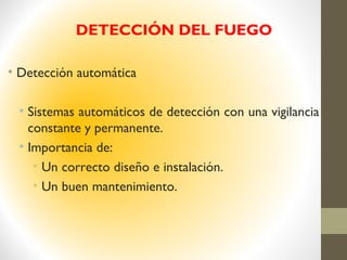 DETECCIÓN DEL FUEGO
• Detección automática
• Sistemas automáticos de detección con una vigilancia
constante y permanente.
• Importancia de:
• Un correcto diseño e instalación.
• Un buen mantenimiento.
 