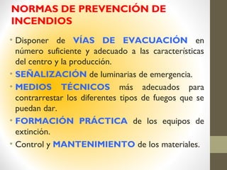 NORMAS DE PREVENCIÓN DE
INCENDIOS
• Disponer de VÍAS DE EVACUACIÓN en
número suficiente y adecuado a las características
del centro y la producción.
• SEÑALIZACIÓN de luminarias de emergencia.
• MEDIOS TÉCNICOS más adecuados para
contrarrestar los diferentes tipos de fuegos que se
puedan dar.
• FORMACIÓN PRÁCTICA de los equipos de
extinción.
• Control y MANTENIMIENTO de los materiales.
 