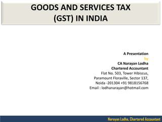 Narayan Lodha, Chartered Accountant
GOODS AND SERVICES TAX
(GST) IN INDIA
A Presentation
by
CA Narayan Lodha
Chartered Accountant
Flat No. 503, Tower Hibiscus,
Paramount Floraville, Sector 137,
Noida -201304 +91 9818156768
Email : lodhanarayan@hotmail.com
 