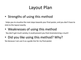 Layout Plan
• Strengths of using this method
helps you to visualise the next steps towards your final poster, and you don’t have to
stick to the layout exactly.
• Weaknesses of using this method
You don’t get much variety, it could prevent you from brainstorming s much!
• Did you like using this method? Why?
Yes because I can use it as a guide line for my final poster.
 