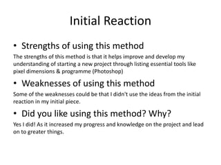 Initial Reaction
• Strengths of using this method
The strengths of this method is that it helps improve and develop my
understanding of starting a new project through listing essential tools like
pixel dimensions & programme (Photoshop)
• Weaknesses of using this method
Some of the weaknesses could be that I didn't use the ideas from the initial
reaction in my initial piece.
• Did you like using this method? Why?
Yes I did! As it increased my progress and knowledge on the project and lead
on to greater things.
 