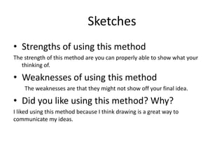 Sketches
• Strengths of using this method
The strength of this method are you can properly able to show what your
thinking of.
• Weaknesses of using this method
The weaknesses are that they might not show off your final idea.
• Did you like using this method? Why?
I liked using this method because I think drawing is a great way to
communicate my ideas.
 