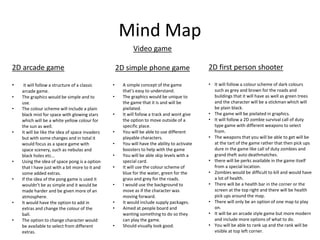 Mind Map
Video game
2D simple phone game
• A simple concept of the game
that’s easy to understand.
• The graphics would be unique to
the game that it is and will be
pixilated.
• It will follow a track and wont give
the option to move outside of a
specific place.
• You will be able to use different
playable characters.
• You will have the ability to activate
boosters to help with the game
• You will be able skip levels with a
special card.
• It will use the colour scheme of
blue for the water, green for the
grass and grey for the roads.
• I would use the background to
move as if the character was
moving forward.
• It would include supply packages.
• Aimed at people board and
wanting something to do so they
can play the game.
• Should visually look good.
2D arcade game
• it will follow a structure of a classic
arcade game.
• The graphics would be simple and to
use.
• The colour scheme will include a plain
black mist for space with glowing stars
which will be a white yellow colour for
the sun as well.
• It will be like the idea of space invaders
but with some changes and in total it
would focus as a space game with
space scenery, such as nebulas and
black holes etc…
• Using the idea of space pong is a option
that I have just with a bit more to it and
some added extras.
• If the idea of the pong game is used it
wouldn’t be as simple and it would be
made harder and be given more of an
atmosphere.
• It would have the option to add in
extras and change the colour of the
ball.
• The option to change character would
be available to select from different
extras.
2D first person shooter
• It will follow a colour scheme of dark colours
such as grey and brown for the roads and
buildings that it will have as well as green trees
and the character will be a stickman which will
be plain black.
• The game will be pixilated in graphics.
• It will follow a 2D zombie survival call of duty
type game with different weapons to select
from.
• The weapons that you will be able to get will be
at the tart of the game rather that then pick ups
dure in the game like call of duty zombies and
grand theft auto deathmatches.
• there will be perks available in the game itself
from a special location.
• Zombies would be difficult to kill and would have
a lot of health.
• There will be a health bar in the corner or the
screen at the top right and there will be health
pick ups around the map.
• There will only be an option of one map to play
on.
• It will be an arcade style game but more modern
and include more options of what to do.
• You will be able to rank up and the rank will be
visible at top left corner.
 