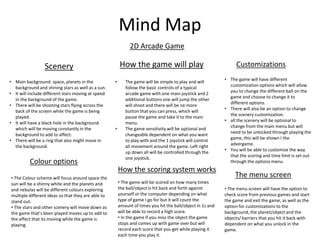 Mind Map
2D Arcade Game
Scenery How the game will play Customizations
• Main background: space, planets in the
background and shining stars as well as a sun.
• It will include different stars moving at speed
in the background of the game.
• There will be shooting stars flying across the
back of the screen while the game is being
played.
• It will have a black hole in the background
which will be moving constantly in the
background to add to affect.
• There will be a ring that also might move in
the background.
• The game will be simple to play and will
follow the basic controls of a typical
arcade game with one main joystick and 2
additional buttons one will jump the other
will shoot and there will be ne more
button that you can press, which will
pause the game and take it to the main
menu.
• The game sensitivity will be optional and
changeable dependent on what you want
to play with and the 1 joystick will control
all movement around the game. Left right
up down all will be controlled through the
one joystick.
• The game will have different
customization options which will allow
you to change the different ball on the
game and choose to change it to
different options.
• There will also be an option to change
the scenery customization.
• all the scenery will be optional to
change from the main menu but will
need to be unlocked through playing the
game, this will be shown I the
advergame.
• You will be able to customize the way
that the scoring and time limit is set out
through the options menu.Colour options
• The Colour scheme will focus around space the
sun will be a shinny white and the planets and
and nebulas will be different colours exploring
multiple different ideas so that they are able to
stand out.
• The stars and other scenery will move down as
the game that’s been played moves up to add to
the effect that its moving while the game is
playing.
How the scoring system works
• The game will be scored on how many times
the ball/object is hit back and forth against
yourself or the computer depending on what
type of game I go for but it will count the
amount of times you hit the ball/object in 1s and
will be able to record a high score.
• In the game if you miss the object the game
stops and comes up with game over but will
record each score that you get while playing it
each time you play it.
The menu screen
• The menu screen will have the option to
check score from previous games and start
the game and exit the game, as well as the
option for customizations to the
background, the planet/object and the
objects/ barriers that you hit it back with
dependent on what you unlock in the
game.
 