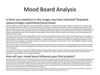 Mood Board Analysis
Is there any repetition in the images you have collected? Repeated
colours/images styles/fonts/tone/mood
There is repetition in the images that I have collected which have given me ideas about what type of game I am going to be creating, I kept
the idea of the nebula and I used it a lot in my mood board. The reason the nebula was repetitive in image is because I want that to be the
face of the game such as main menu and end menu and logo for the game, the reason for this is because its fascinating and bring people in to
look at it. I also used the idea of planets a lot because it shows planet and other planets and moons the reason is because you will be able to
choose which planet you want to knock about in customizations as there will be different options and it will be your choice dependent on
what you unlock in game.
The colour scheme is black with multiple different colours around it to represent the universe the reason that these colours are repeated is
because they are the colours of our universe and space . The reason that the sun is white in the image and I am using a white sun is because I
want my game to also have some facts and science about it, using a white sun is its actual colour rather than yellow and orange as its set in
space and not our atmosphere. The nebula is going to be made up of a multitude of colours which is why I chose different images of nebulas
from space to base my nebula design off.
The tone of the game is mystery as it will show the different planets and things in the universe, fore example planets stars nebulas and black
holes, this will show mystery in the background of the game and share the mystery with the person playing the game this sets a mysterious
tone to the game.
The mood of the board is to try and use different planets and space ideas so that it creates a mysterious mood I believe this mood sets a tone
for the game I'm creating as well as the mood board does. I included 1 font which is shown and used in pong the reason I like this font is
because its simple and from a memorable arcade game.
How will your mood board influence your final product?
My mood board will influence my product because I have chosen different images that represent the game that I intend to create and give off the ideas that
I'm trying to go for when creating it, in various different ways. My mood board will influence my game as it takes ideas of the colour scheme of different
things in space, for example nebulas black holes and the sun, this shows and sets a guideline for me to follow when creating the game. I will also focus the
main planet around earth which is a influence from my mood board it’s the main focused planet and I believe that it is a good starting planet until you
customize it and unlock new one, expanding into the solar system. I will also be influenced from the mood board by the way that the scoring system has
been set out on pong I think that I will use that idea on my own game.
Overall my mood board will influence my final product in numerous different ways and is useful as it gives me a starting idea to go off before making the
final product or the experiment and gives me a good idea of what I want to create and how I want to set it out.
 