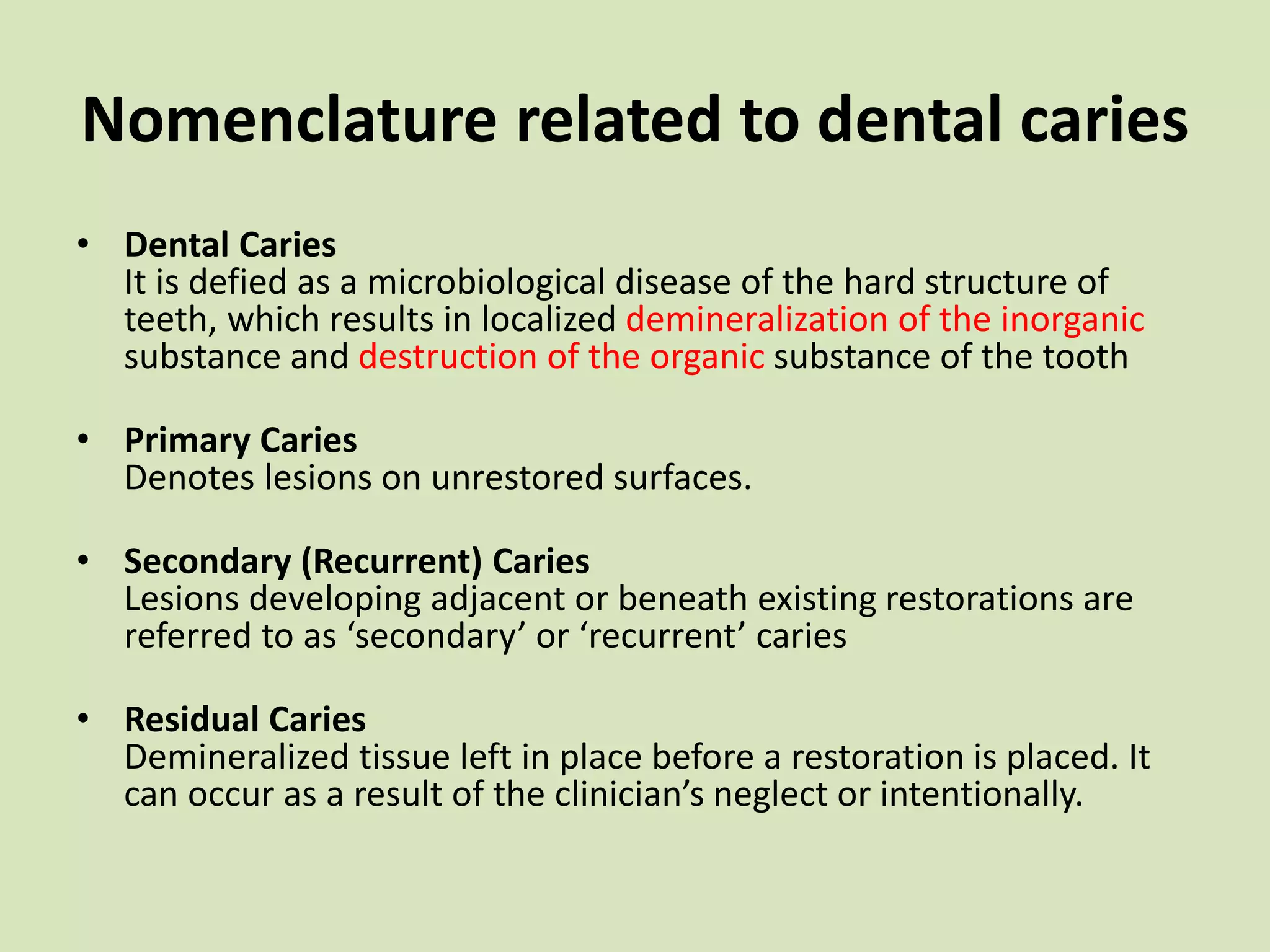 Nomenclature related to dental caries
• Dental Caries
It is defied as a microbiological disease of the hard structure of
teeth, which results in localized demineralization of the inorganic
substance and destruction of the organic substance of the tooth
• Primary Caries
Denotes lesions on unrestored surfaces.
• Secondary (Recurrent) Caries
Lesions developing adjacent or beneath existing restorations are
referred to as ‘secondary’ or ‘recurrent’ caries
• Residual Caries
Demineralized tissue left in place before a restoration is placed. It
can occur as a result of the clinician’s neglect or intentionally.
 