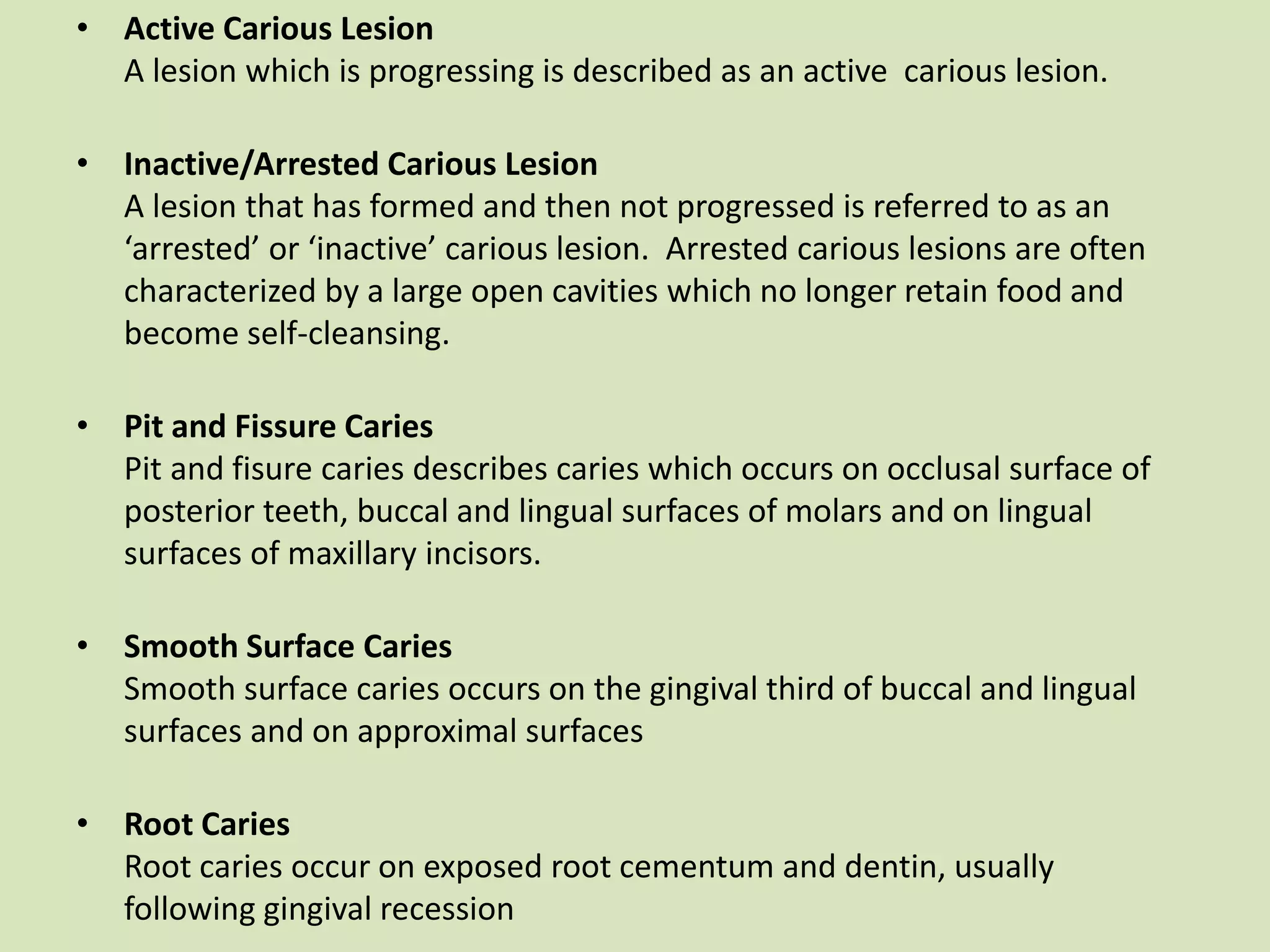• Active Carious Lesion
A lesion which is progressing is described as an active carious lesion.
• Inactive/Arrested Carious Lesion
A lesion that has formed and then not progressed is referred to as an
‘arrested’ or ‘inactive’ carious lesion. Arrested carious lesions are often
characterized by a large open cavities which no longer retain food and
become self-cleansing.
• Pit and Fissure Caries
Pit and fisure caries describes caries which occurs on occlusal surface of
posterior teeth, buccal and lingual surfaces of molars and on lingual
surfaces of maxillary incisors.
• Smooth Surface Caries
Smooth surface caries occurs on the gingival third of buccal and lingual
surfaces and on approximal surfaces
• Root Caries
Root caries occur on exposed root cementum and dentin, usually
following gingival recession
 