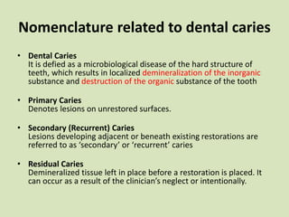 Nomenclature related to dental caries
• Dental Caries
It is defied as a microbiological disease of the hard structure of
teeth, which results in localized demineralization of the inorganic
substance and destruction of the organic substance of the tooth
• Primary Caries
Denotes lesions on unrestored surfaces.
• Secondary (Recurrent) Caries
Lesions developing adjacent or beneath existing restorations are
referred to as ‘secondary’ or ‘recurrent’ caries
• Residual Caries
Demineralized tissue left in place before a restoration is placed. It
can occur as a result of the clinician’s neglect or intentionally.
 