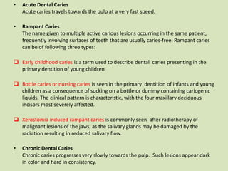 • Acute Dental Caries
Acute caries travels towards the pulp at a very fast speed.
• Rampant Caries
The name given to multiple active carious lesions occurring in the same patient,
frequently involving surfaces of teeth that are usually caries-free. Rampant caries
can be of following three types:
 Early childhood caries is a term used to describe dental caries presenting in the
primary dentition of young children
 Bottle caries or nursing caries is seen in the primary dentition of infants and young
children as a consequence of sucking on a bottle or dummy containing cariogenic
liquids. The clinical pattern is characteristic, with the four maxillary deciduous
incisors most severely affected.
 Xerostomia induced rampant caries is commonly seen after radiotherapy of
malignant lesions of the jaws, as the salivary glands may be damaged by the
radiation resulting in reduced salivary flow.
• Chronic Dental Caries
Chronic caries progresses very slowly towards the pulp. Such lesions appear dark
in color and hard in consistency.
 