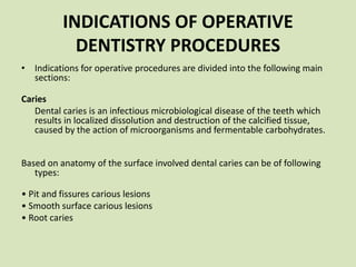 INDICATIONS OF OPERATIVE
DENTISTRY PROCEDURES
• Indications for operative procedures are divided into the following main
sections:
Caries
Dental caries is an infectious microbiological disease of the teeth which
results in localized dissolution and destruction of the calcified tissue,
caused by the action of microorganisms and fermentable carbohydrates.
Based on anatomy of the surface involved dental caries can be of following
types:
• Pit and fissures carious lesions
• Smooth surface carious lesions
• Root caries
 