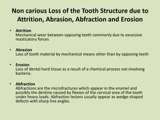 Non carious Loss of the Tooth Structure due to
Attrition, Abrasion, Abfraction and Erosion
• Attrition
Mechanical wear between opposing teeth commonly due to excessive
masticatory forces
• Abrasion
Loss of tooth material by mechanical means other than by opposing teeth
• Erosion
Loss of dental hard tissue as a result of a chemical process not involving
bacteria.
• Abfraction
Abfractions are the microfractures which appear in the enamel and
possibly the dentine caused by flexion of the cervical area of the tooth
under heavy loads. Abfraction lesions usually appear as wedge-shaped
defects with sharp line angles.
 
