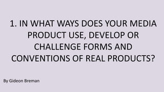 1. IN WHAT WAYS DOES YOUR MEDIA
PRODUCT USE, DEVELOP OR
CHALLENGE FORMS AND
CONVENTIONS OF REAL PRODUCTS?
By Gideon Breman
 