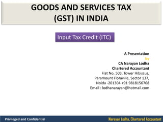 Narayan Lodha, Chartered AccountantPrivileged and Confidential
GOODS AND SERVICES TAX
(GST) IN INDIA
A Presentation
by
CA Narayan Lodha
Chartered Accountant
Flat No. 503, Tower Hibiscus,
Paramount Floraville, Sector 137,
Noida -201304 +91 9818156768
Email : lodhanarayan@hotmail.com
Input Tax Credit (ITC)
 