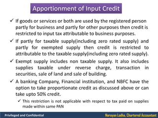 Narayan Lodha, Chartered AccountantPrivileged and Confidential
Apportionment of Input Credit
 If goods or services or both are used by the registered person
partly for business and partly for other purposes then credit is
restricted to input tax attributable to business purposes.
 If partly for taxable supply(including zero rated supply) and
partly for exempted supply then credit is restricted to
attributable to the taxable supply(including zero rated supply).
 Exempt supply includes non taxable supply. It also includes
supplies taxable under reverse charge, transaction in
securities, sale of land and sale of building.
 A banking Company, Financial institution, and NBFC have the
option to take proportionate credit as discussed above or can
take upto 50% credit.
 This restriction is not applicable with respect to tax paid on supplies
made within same PAN
 