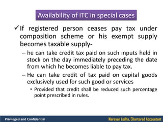 Narayan Lodha, Chartered AccountantPrivileged and Confidential
Availability of ITC in special cases
If registered person ceases pay tax under
composition scheme or his exempt supply
becomes taxable supply-
– he can take credit tax paid on such inputs held in
stock on the day immediately preceding the date
from which he becomes liable to pay tax.
– He can take credit of tax paid on capital goods
exclusively used for such good or services
• Provided that credit shall be reduced such percentage
point prescribed in rules.
 