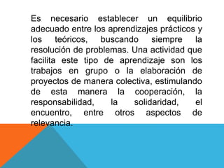 Es necesario establecer un equilibrio
adecuado entre los aprendizajes prácticos y
los teóricos, buscando siempre la
resolución de problemas. Una actividad que
facilita este tipo de aprendizaje son los
trabajos en grupo o la elaboración de
proyectos de manera colectiva, estimulando
de esta manera la cooperación, la
responsabilidad, la solidaridad, el
encuentro, entre otros aspectos de
relevancia.
 