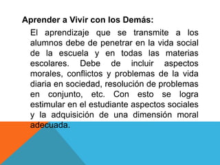 Aprender a Vivir con los Demás:
El aprendizaje que se transmite a los
alumnos debe de penetrar en la vida social
de la escuela y en todas las materias
escolares. Debe de incluir aspectos
morales, conflictos y problemas de la vida
diaria en sociedad, resolución de problemas
en conjunto, etc. Con esto se logra
estimular en el estudiante aspectos sociales
y la adquisición de una dimensión moral
adecuada.
 