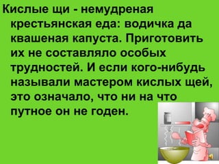 Кислые щи - немудреная
крестьянская еда: водичка да
квашеная капуста. Приготовить
их не составляло особых
трудностей. И если кого-нибудь
называли мастером кислых щей,
это означало, что ни на что
путное он не годен.
 