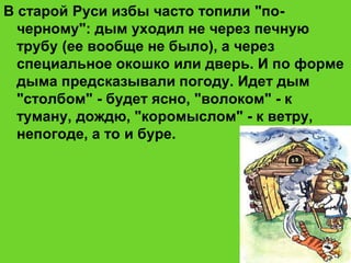 В старой Руси избы часто топили "по-
черному": дым уходил не через печную
трубу (ее вообще не было), а через
специальное окошко или дверь. И по форме
дыма предсказывали погоду. Идет дым
"столбом" - будет ясно, "волоком" - к
туману, дождю, "коромыслом" - к ветру,
непогоде, а то и буре.
 