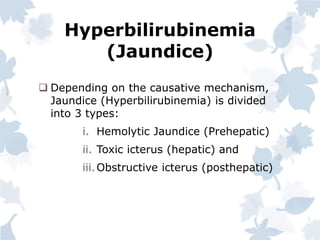 Hyperbilirubinemia
(Jaundice)
 Depending on the causative mechanism,
Jaundice (Hyperbilirubinemia) is divided
into 3 types:
i. Hemolytic Jaundice (Prehepatic)
ii. Toxic icterus (hepatic) and
iii.Obstructive icterus (posthepatic)
 