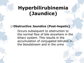 Hyperbilirubinemia
(Jaundice)
 Obstructive Jaundice (Post-hepatic)
Occurs subsequent to obstruction to
the normal flow of bile anywhere in the
biliary system. This results in the
accumulation of conjugated bilirubin in
the bloodstream and in the urine
 